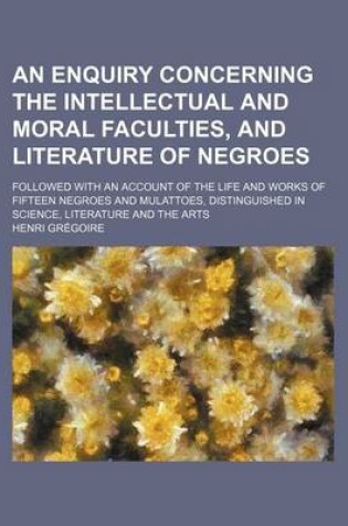 Cover of An Enquiry Concerning the Intellectual and Moral Faculties, and Literature of Negroes; Followed with an Account of the Life and Works of Fifteen Negroes and Mulattoes, Distinguished in Science, Literature and the Arts