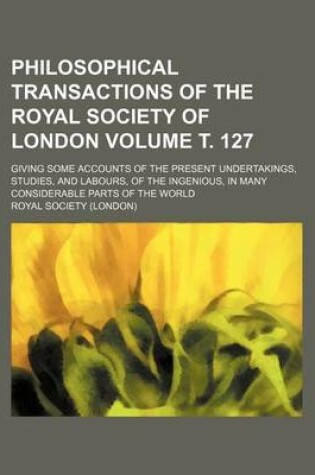 Cover of Philosophical Transactions of the Royal Society of London Volume . 127; Giving Some Accounts of the Present Undertakings, Studies, and Labours, of the Ingenious, in Many Considerable Parts of the World