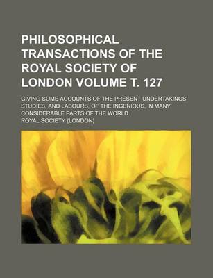 Book cover for Philosophical Transactions of the Royal Society of London Volume . 127; Giving Some Accounts of the Present Undertakings, Studies, and Labours, of the Ingenious, in Many Considerable Parts of the World