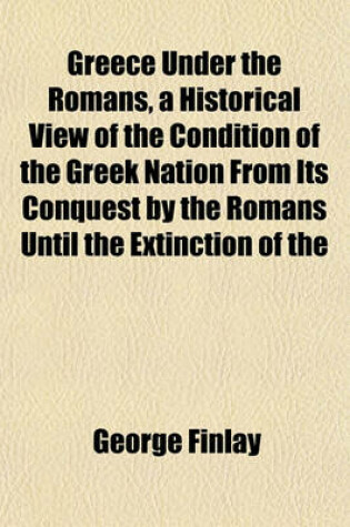 Cover of Greece Under the Romans, a Historical View of the Condition of the Greek Nation from Its Conquest by the Romans Until the Extinction of the