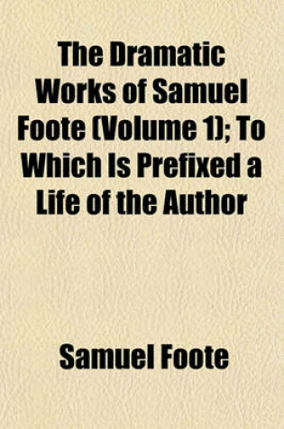 Cover of The Dramatic Works of Samuel Foote (Volume 1); To Which Is Prefixed a Life of the Author