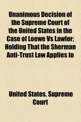 Book cover for Unanimous Decision of the Supreme Court of the United States in the Case of Loewe Vs Lawlor; Holding That the Sherman Anti-Trust Law Applies to