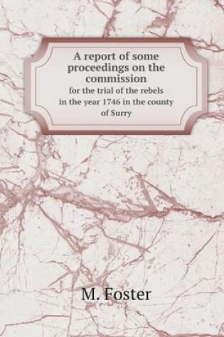 Cover of A report of some proceedings on the commission for the trial of the rebels in the year 1746 in the county of Surry