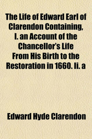 Cover of The Life of Edward Earl of Clarendon Containing, I. an Account of the Chancellor's Life from His Birth to the Restoration in 1660. II. a