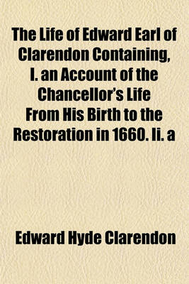 Book cover for The Life of Edward Earl of Clarendon Containing, I. an Account of the Chancellor's Life from His Birth to the Restoration in 1660. II. a