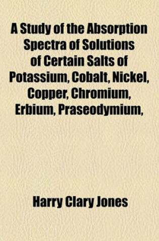 Cover of A Study of the Absorption Spectra of Solutions of Certain Salts of Potassium, Cobalt, Nickel, Copper, Chromium, Erbium, Praseodymium,