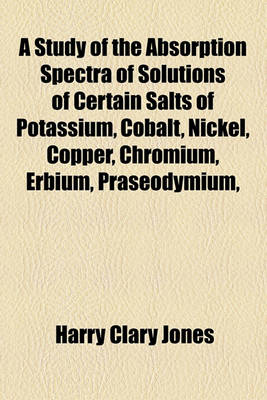 Book cover for A Study of the Absorption Spectra of Solutions of Certain Salts of Potassium, Cobalt, Nickel, Copper, Chromium, Erbium, Praseodymium,