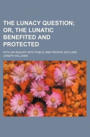 Cover of The Lunacy Question; Or, the Lunatic Benefited and Protected. with an Inquiry Into Public and Private Asylums