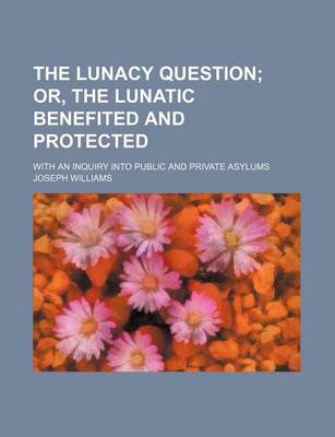 Book cover for The Lunacy Question; Or, the Lunatic Benefited and Protected. with an Inquiry Into Public and Private Asylums