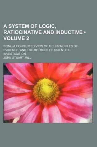 Cover of A System of Logic, Ratiocinative and Inductive (Volume 2 ); Being a Connected View of the Principles of Evidence, and the Methods of Scientific Investigation