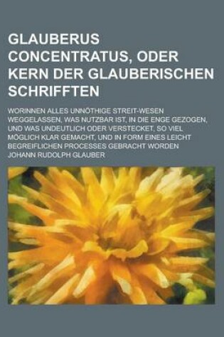 Cover of Glauberus Concentratus, Oder Kern Der Glauberischen Schrifften; Worinnen Alles Unnothige Streit-Wesen Weggelassen, Was Nutzbar Ist, in Die Enge Gezoge