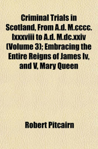 Cover of Criminal Trials in Scotland, from A.D. M.CCCC.LXXXVIII to A.D. M.DC.XXIV (Volume 3); Embracing the Entire Reigns of James IV, and V, Mary Queen