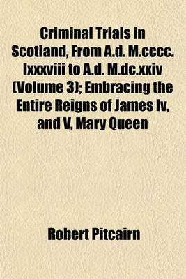 Book cover for Criminal Trials in Scotland, from A.D. M.CCCC.LXXXVIII to A.D. M.DC.XXIV (Volume 3); Embracing the Entire Reigns of James IV, and V, Mary Queen