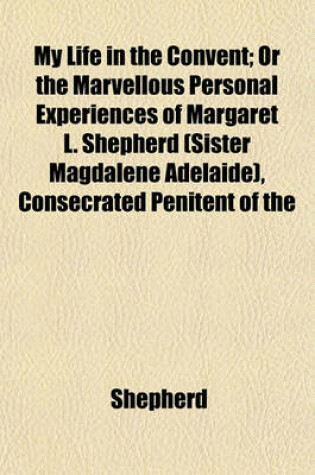 Cover of My Life in the Convent; Or the Marvellous Personal Experiences of Margaret L. Shepherd (Sister Magdalene Adelaide), Consecrated Penitent of the