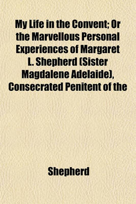 Book cover for My Life in the Convent; Or the Marvellous Personal Experiences of Margaret L. Shepherd (Sister Magdalene Adelaide), Consecrated Penitent of the