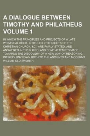 Cover of A Dialogue Between Timothy and Philatheus Volume 1; In Which the Principles and Projects of a Late Whimsical Book, Intituled, (the Rights of the Christian Church, &C.) Are Fairly Stated, and Answered in Their Kind and Some Attempts Made Towards the Discov