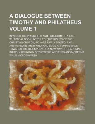 Book cover for A Dialogue Between Timothy and Philatheus Volume 1; In Which the Principles and Projects of a Late Whimsical Book, Intituled, (the Rights of the Christian Church, &C.) Are Fairly Stated, and Answered in Their Kind and Some Attempts Made Towards the Discov