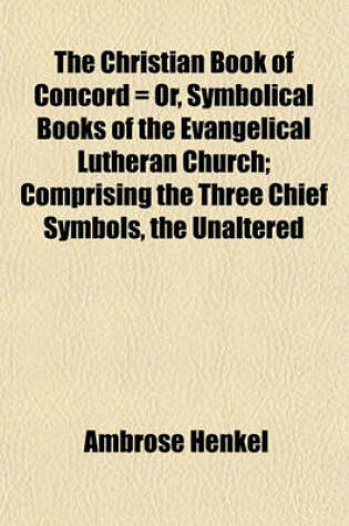 Cover of The Christian Book of Concord = Or, Symbolical Books of the Evangelical Lutheran Church; Comprising the Three Chief Symbols, the Unaltered