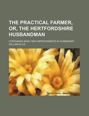 Book cover for The Practical Farmer, Or, the Hertfordshire Husbandman; Containing Many New Improvements in Husbandry