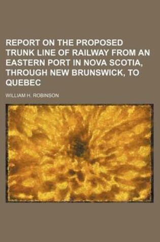 Cover of Report on the Proposed Trunk Line of Railway from an Eastern Port in Nova Scotia, Through New Brunswick, to Quebec