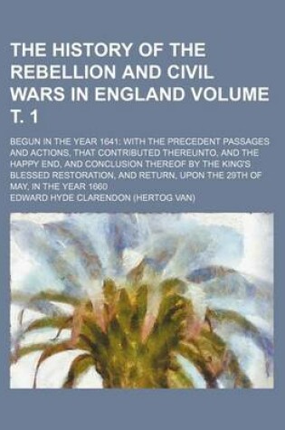 Cover of The History of the Rebellion and Civil Wars in England; Begun in the Year 1641 with the Precedent Passages and Actions, That Contributed Thereunto, and the Happy End, and Conclusion Thereof by the King's Blessed Restoration, Volume . 1