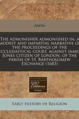 Cover of The Admonisher Admonished In, a Modest and Impartial Narrative of the Proceedings of the Ecclesiastical Court, Against James Jones Citizen of London, of the Parish of St. Bartholomew Exchange (1683)