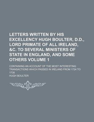 Book cover for Letters Written by His Excellency Hugh Boulter, D.D., Lord Primate of All Ireland, &C. to Several Ministers of State in England, and Some Others Volume 1; Containing an Account of the Most Interesting Transactions Which Passed in Ireland from 1724 to 173