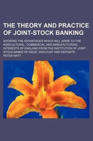 Cover of The Theory and Practice of Joint-Stock Banking; Showing the Advantages Which Will Arise to the Agricultural, Commercial and Manufacturing Interests of England from the Institution of Joint-Stock Banks of Issue, Discount and Deposite