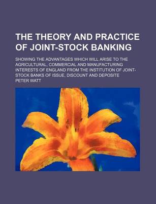 Book cover for The Theory and Practice of Joint-Stock Banking; Showing the Advantages Which Will Arise to the Agricultural, Commercial and Manufacturing Interests of England from the Institution of Joint-Stock Banks of Issue, Discount and Deposite