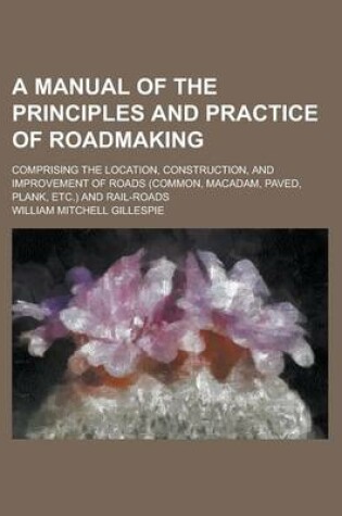 Cover of A Manual of the Principles and Practice of Roadmaking; Comprising the Location, Construction, and Improvement of Roads (Common, MacAdam, Paved, Plank, Etc.) and Rail-Roads