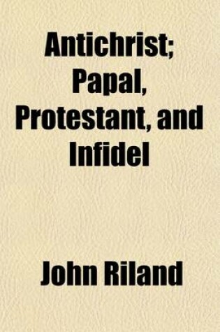 Cover of Antichrist; Papal, Protestant, and Infidel, an Estimate of the Religion of the Times Comprising a View of the Origin and Genius of the Roman Catholic System, and of Its Identity with Every Form of Nominal Christianity. Comprising a View of the Origin and G