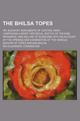 Cover of The Bhilsa Topes; Or, Buddhist Monuments of Central India Comprising a Brief Historical Sketch of the Rise, Progress, and Decline of Buddhism with an Account of the Opening and Examination of the Various Groups of Topes Around Bhilsa