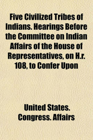 Cover of Five Civilized Tribes of Indians. Hearings Before the Committee on Indian Affairs of the House of Representatives, on H.R. 108, to Confer Upon
