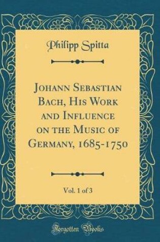 Cover of Johann Sebastian Bach, His Work and Influence on the Music of Germany, 1685-1750, Vol. 1 of 3 (Classic Reprint)