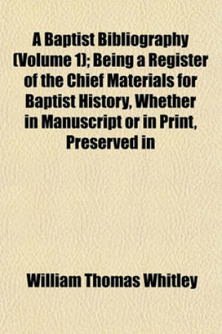 Cover of A Baptist Bibliography (Volume 1); Being a Register of the Chief Materials for Baptist History, Whether in Manuscript or in Print, Preserved in