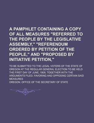 Book cover for A Pamphlet Containing a Copy of All Measures Referred to the People by the Legislative Assembly, Referendum Ordered by Petition of the People, and Proposed by Initiative Petition; To Be Submitted to the Legal Voters of the State of Oregon at the Regular Gene