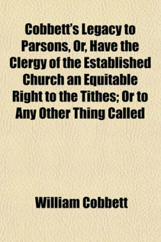 Cover of Cobbett's Legacy to Parsons, Or, Have the Clergy of the Established Church an Equitable Right to the Tithes; Or to Any Other Thing Called Church Property, Greater Than the Dissenters Have to the Same? and Ought There, or Ought There Not, to Be a Separatio