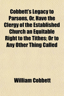 Book cover for Cobbett's Legacy to Parsons, Or, Have the Clergy of the Established Church an Equitable Right to the Tithes; Or to Any Other Thing Called Church Property, Greater Than the Dissenters Have to the Same? and Ought There, or Ought There Not, to Be a Separatio