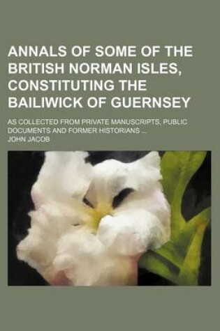 Cover of Annals of Some of the British Norman Isles, Constituting the Bailiwick of Guernsey; As Collected from Private Manuscripts, Public Documents and Former Historians