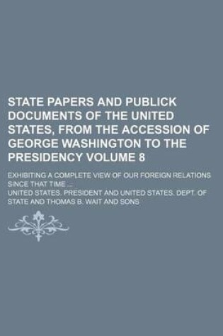 Cover of State Papers and Publick Documents of the United States, from the Accession of George Washington to the Presidency; Exhibiting a Complete View of Our Foreign Relations Since That Time Volume 8