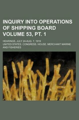 Cover of Inquiry Into Operations of Shipping Board Volume 53, PT. 1; Hearings, July 24-Aug. 7, 1919