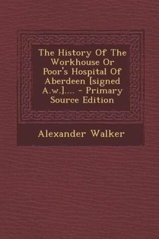 Cover of The History of the Workhouse or Poor's Hospital of Aberdeen [Signed A.W.].... - Primary Source Edition