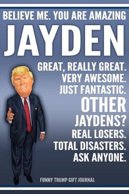 Book cover for Funny Trump Journal - Believe Me. You Are Amazing Jayden Great, Really Great. Very Awesome. Just Fantastic. Other Jaydens? Real Losers. Total Disasters. Ask Anyone. Funny Trump Gift Journal