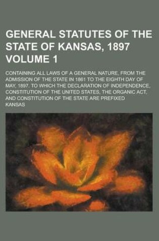 Cover of General Statutes of the State of Kansas, 1897; Containing All Laws of a General Nature, from the Admission of the State in 1861 to the Eighth Day of May, 1897. to Which the Declaration of Independence, Constitution of the United Volume 1