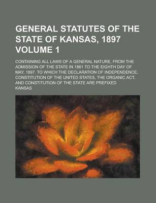 Book cover for General Statutes of the State of Kansas, 1897; Containing All Laws of a General Nature, from the Admission of the State in 1861 to the Eighth Day of May, 1897. to Which the Declaration of Independence, Constitution of the United Volume 1