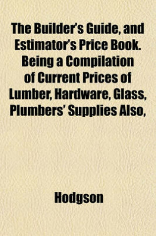 Cover of The Builder's Guide, and Estimator's Price Book. Being a Compilation of Current Prices of Lumber, Hardware, Glass, Plumbers' Supplies Also,