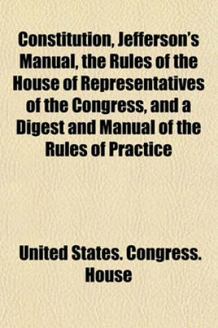 Cover of Constitution, Jefferson's Manual, the Rules of the House of Representatives of the Congress, and a Digest and Manual of the Rules of Practice of the House of Representatives of the United States