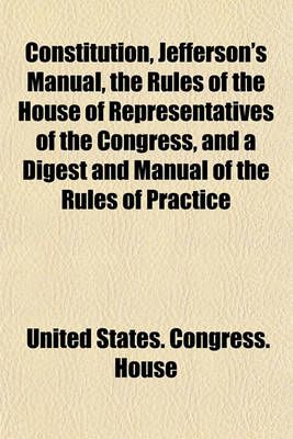 Book cover for Constitution, Jefferson's Manual, the Rules of the House of Representatives of the Congress, and a Digest and Manual of the Rules of Practice of the House of Representatives of the United States