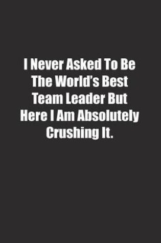 Cover of I Never Asked To Be The World's Best Team Leader But Here I Am Absolutely Crushing It.