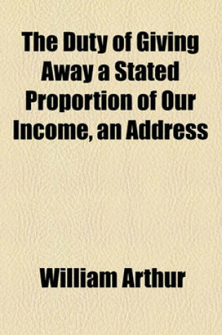 Cover of The Duty of Giving Away a Stated Proportion of Our Income, an Address